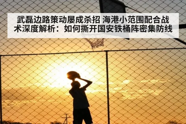 武磊边路策动屡成杀招 海港小范围配合战术深度解析：如何撕开国安铁桶阵密集防线