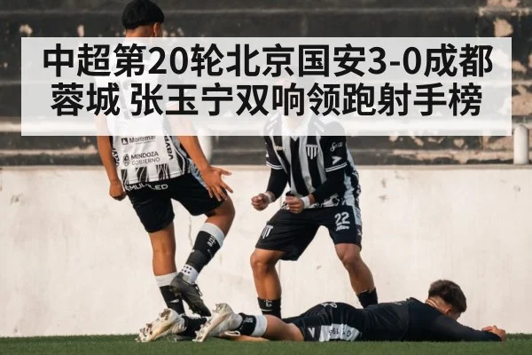 中超第20轮北京国安3-0成都蓉城 张玉宁双响领跑射手榜