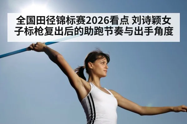 全国田径锦标赛2026看点 刘诗颖女子标枪复出后的助跑节奏与出手角度