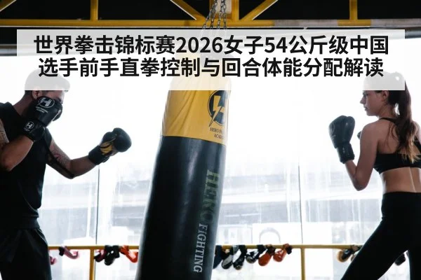 世界拳击锦标赛2026女子54公斤级中国选手前手直拳控制与回合体能分配解读